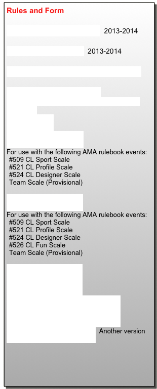 Rules and Form
AMA Control Line Scale.pdf 2013-2014
Control Line General.pdf 2013-2014
Full List of Control Line Regulations
FAI C/L Flight Score Sheet
For use with the following FAI rulebook events:
F4B CL Scale
C/L Static Score Sheet
For use with the following AMA rulebook events:
#509 CL Sport Scale
#521 CL Profile Scale
#524 CL Designer Scale
Team Scale (Provisional)
C/L Flight Score Sheet
For use with the following AMA rulebook events:
#509 CL Sport Scale
#521 CL Profile Scale
#524 CL Designer Scale
#526 CL Fun Scale
Team Scale (Provisional)
GSCB Fun Scale_pg1.pdf
GSCB Fun Scale_pg2.pdf
GSCB Fun Scale Score Sheet_pg1.pdf
GSCB Fun Scale Score Sheet_pg2.pdf
Scale_Flight_Score_Sheet.pdf Another version